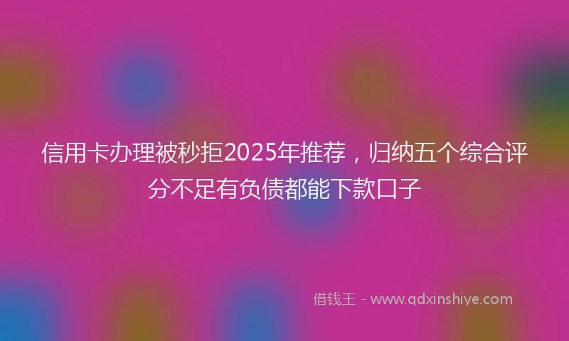 信用卡办理被秒拒2025年推荐，归纳五个综合评分不足有负债都能下款口子