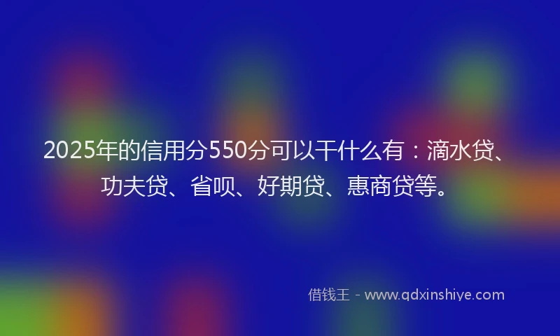 2025年的信用分550分可以干什么有：滴水贷、功夫贷、省呗、好期贷、惠商贷等。