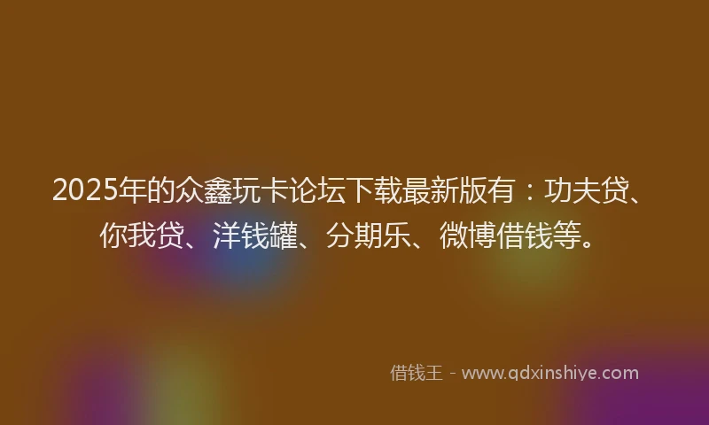 2025年的众鑫玩卡论坛下载最新版有：功夫贷、你我贷、洋钱罐、分期乐、微博借钱等。