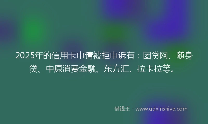 2025年的信用卡申请被拒申诉有：团贷网、随身贷、中原消费金融、东方汇、拉卡拉等。