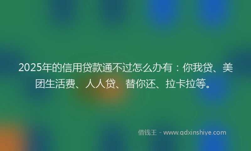 2025年的信用贷款通不过怎么办有：你我贷、美团生活费、人人贷、替你还、拉卡拉等。