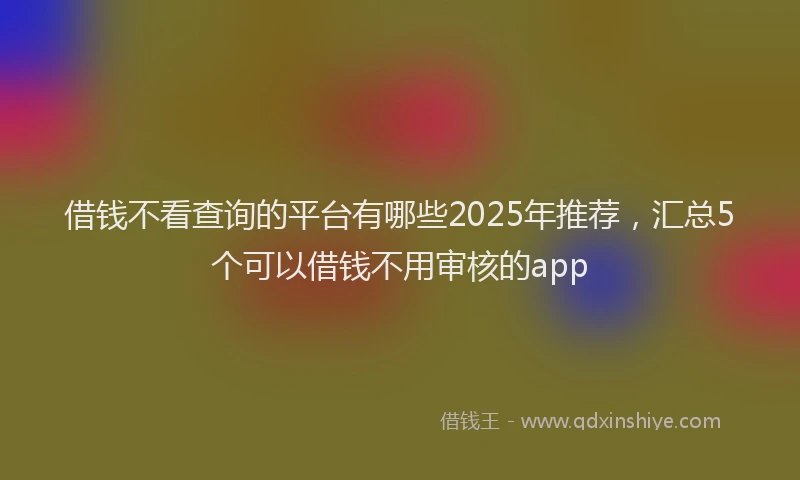 借钱不看查询的平台有哪些2025年推荐，汇总5个可以借钱不用审核的app