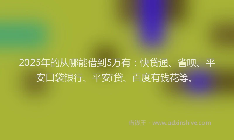 2025年的从哪能借到5万有：快贷通、省呗、平安口袋银行、平安i贷、百度有钱花等。