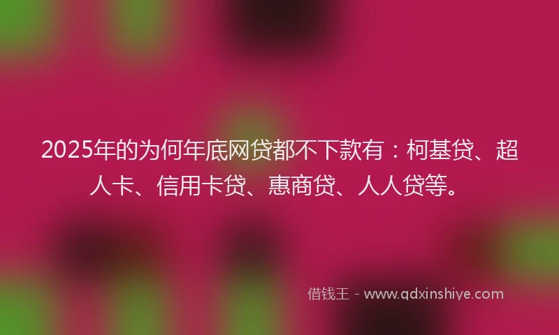 2025年的为何年底网贷都不下款有：柯基贷、超人卡、信用卡贷、惠商贷、人人贷等。