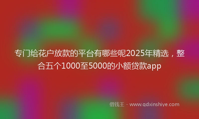 专门给花户放款的平台有哪些呢2025年精选，整合五个1000至5000的小额贷款app