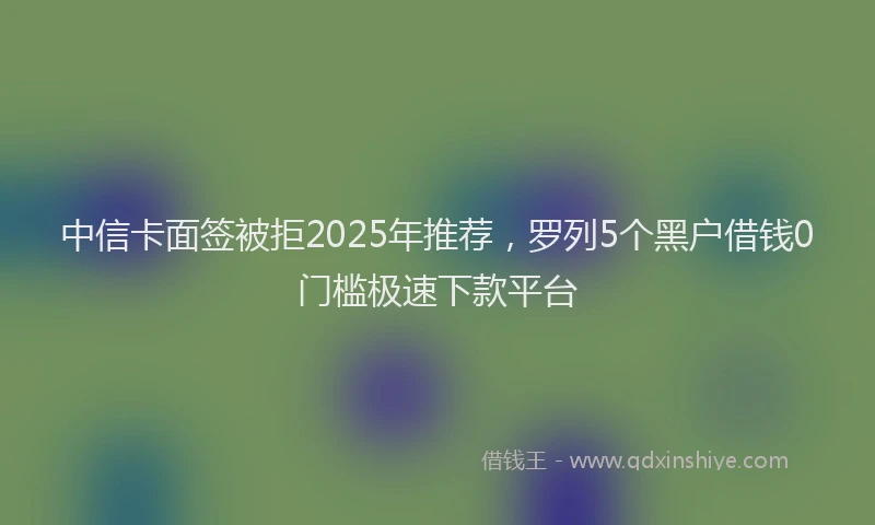 中信卡面签被拒2025年推荐，罗列5个黑户借钱0门槛极速下款平台
