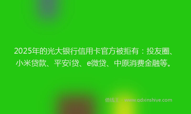 2025年的光大银行信用卡官方被拒有：投友圈、小米贷款、平安i贷、e微贷、中原消费金融等。