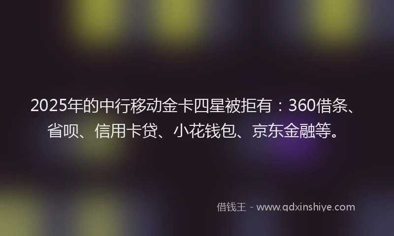 2025年的中行移动金卡四星被拒有：360借条、省呗、信用卡贷、小花钱包、京东金融等。