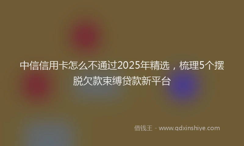 中信信用卡怎么不通过2025年精选，梳理5个摆脱欠款束缚贷款新平台