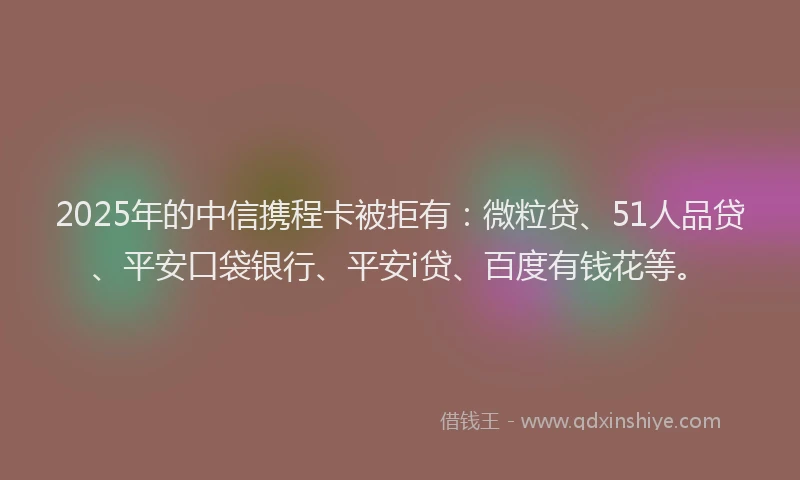 2025年的中信携程卡被拒有：微粒贷、51人品贷、平安口袋银行、平安i贷、百度有钱花等。