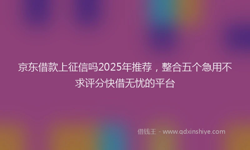 京东借款上征信吗2025年推荐，整合五个急用不求评分快借无忧的平台