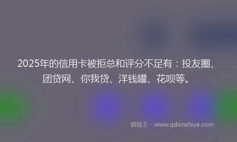 2025年的信用卡被拒总和评分不足有：投友圈、团贷网、你我贷、洋钱罐、花呗等。