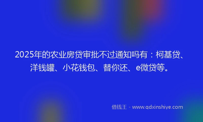 2025年的农业房贷审批不过通知吗有：柯基贷、洋钱罐、小花钱包、替你还、e微贷等。