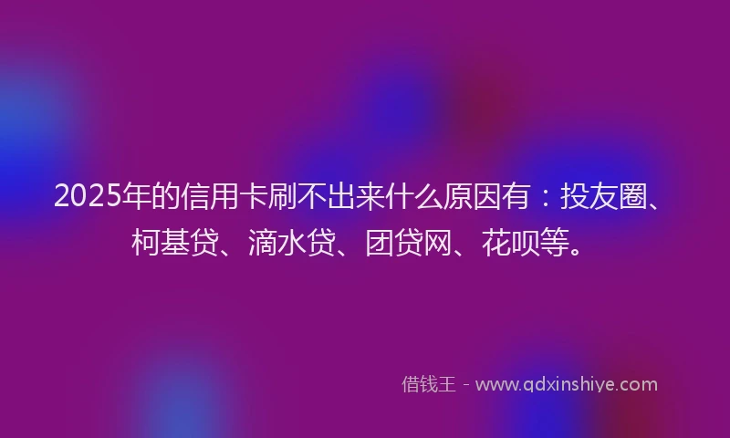 2025年的信用卡刷不出来什么原因有：投友圈、柯基贷、滴水贷、团贷网、花呗等。