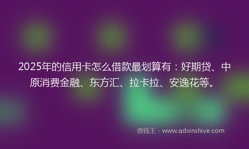 2025年的信用卡怎么借款最划算有：好期贷、中原消费金融、东方汇、拉卡拉、安逸花等。