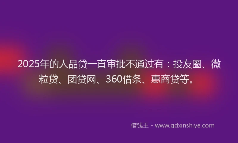 2025年的人品贷一直审批不通过有：投友圈、微粒贷、团贷网、360借条、惠商贷等。
