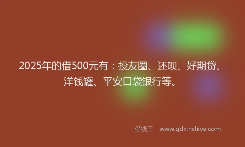 2025年的借500元有：投友圈、还呗、好期贷、洋钱罐、平安口袋银行等。