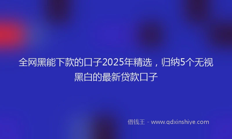 全网黑能下款的口子2025年精选，归纳5个无视黑白的最新贷款口子