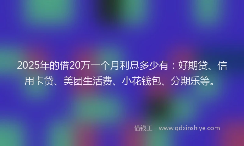 2025年的借20万一个月利息多少有：好期贷、信用卡贷、美团生活费、小花钱包、分期乐等。