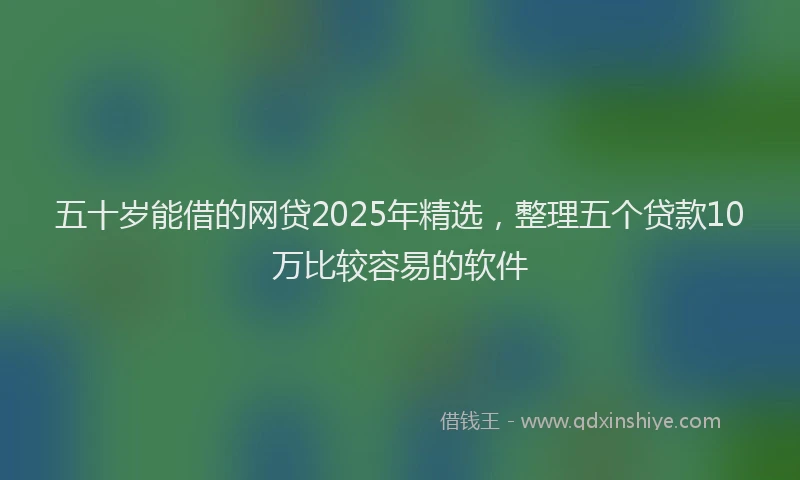五十岁能借的网贷2025年精选，整理五个贷款10万比较容易的软件