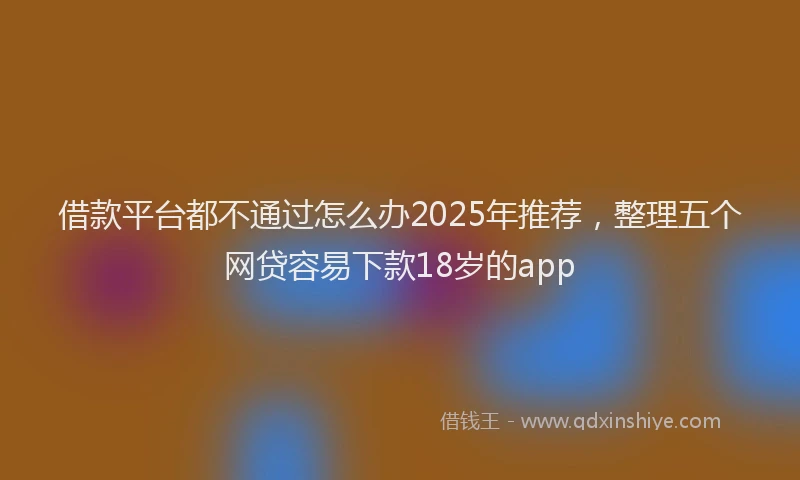 借款平台都不通过怎么办2025年推荐，整理五个网贷容易下款18岁的app