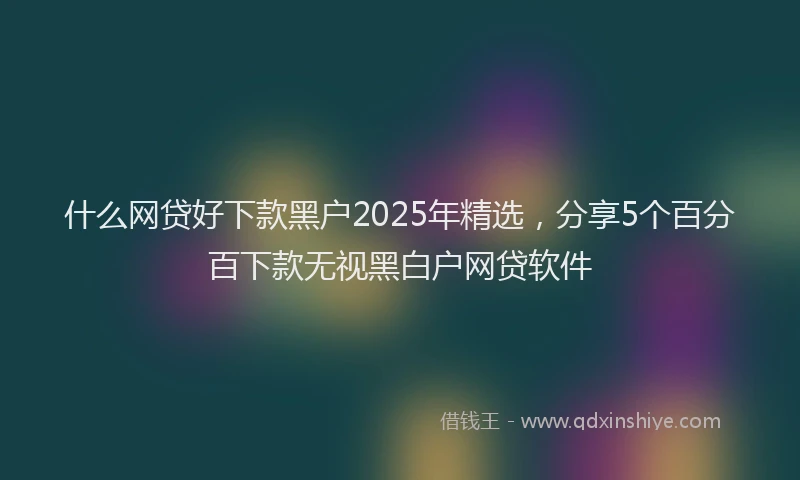 什么网贷好下款黑户2025年精选，分享5个百分百下款无视黑白户网贷软件