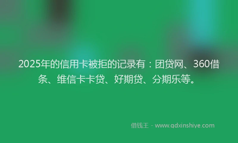 2025年的信用卡被拒的记录有：团贷网、360借条、维信卡卡贷、好期贷、分期乐等。