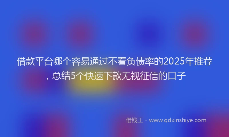 借款平台哪个容易通过不看负债率的2025年推荐，总结5个快速下款无视征信的口子