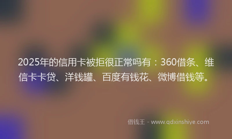 2025年的信用卡被拒很正常吗有：360借条、维信卡卡贷、洋钱罐、百度有钱花、微博借钱等。