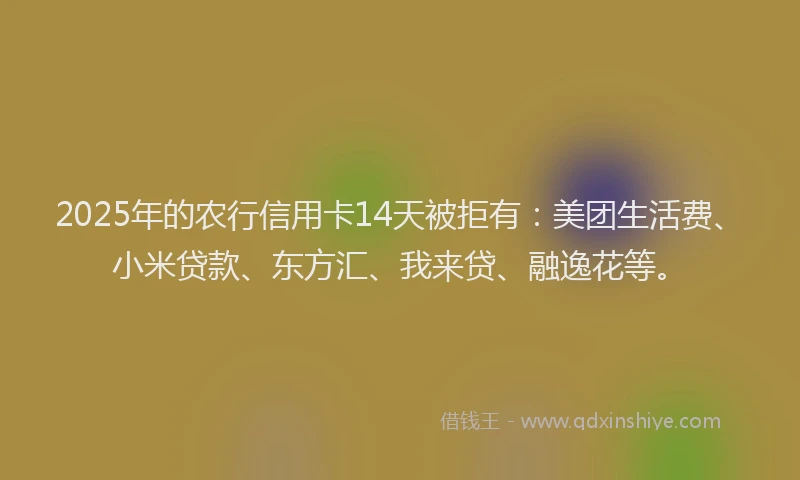 2025年的农行信用卡14天被拒有：美团生活费、小米贷款、东方汇、我来贷、融逸花等。