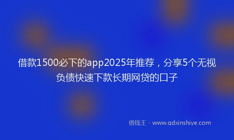 借款1500必下的app2025年推荐，分享5个无视负债快速下款长期网贷的口子