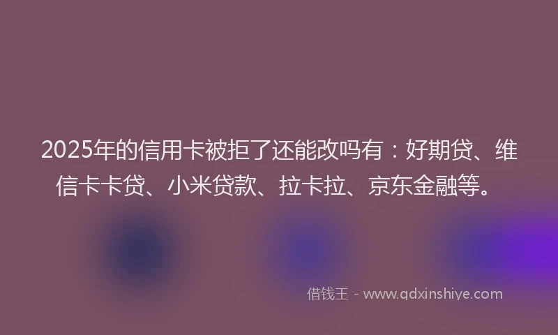 2025年的信用卡被拒了还能改吗有：好期贷、维信卡卡贷、小米贷款、拉卡拉、京东金融等。