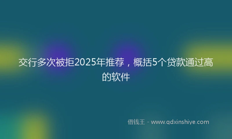 交行多次被拒2025年推荐，概括5个贷款通过高的软件