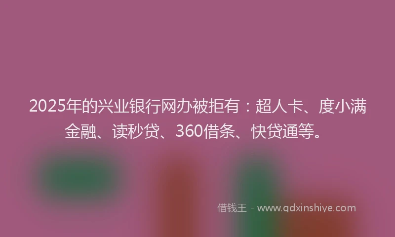 2025年的兴业银行网办被拒有：超人卡、度小满金融、读秒贷、360借条、快贷通等。