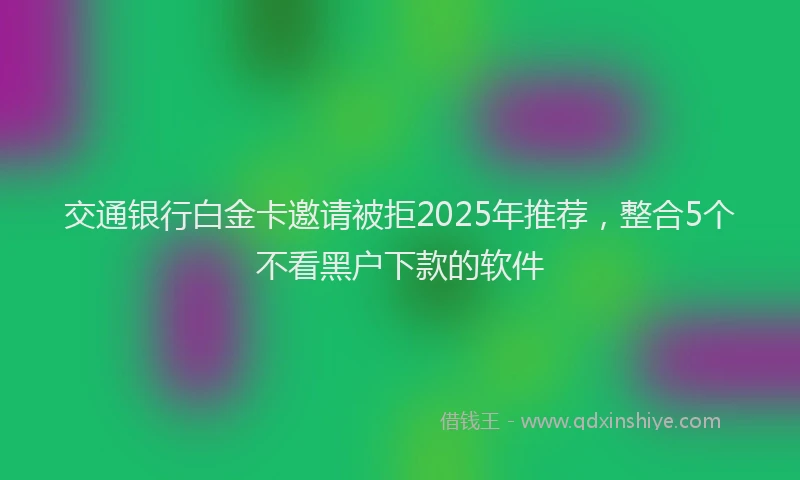 交通银行白金卡邀请被拒2025年推荐，整合5个不看黑户下款的软件