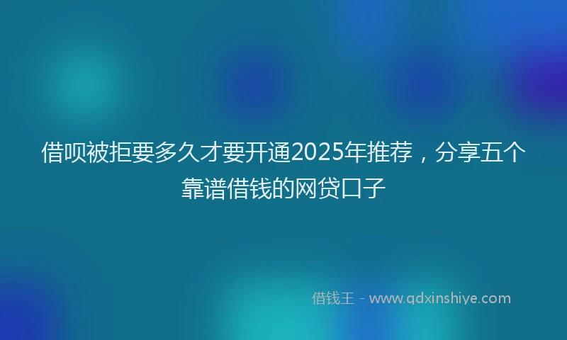 借呗被拒要多久才要开通2025年推荐，分享五个靠谱借钱的网贷口子