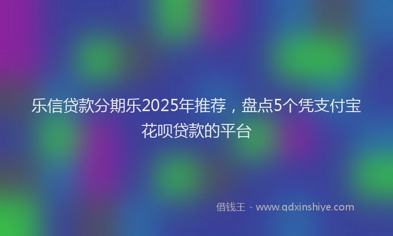 乐信贷款分期乐2025年推荐，盘点5个凭支付宝花呗贷款的平台
