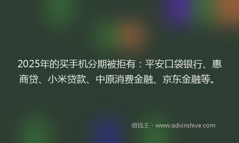 2025年的买手机分期被拒有：平安口袋银行、惠商贷、小米贷款、中原消费金融、京东金融等。