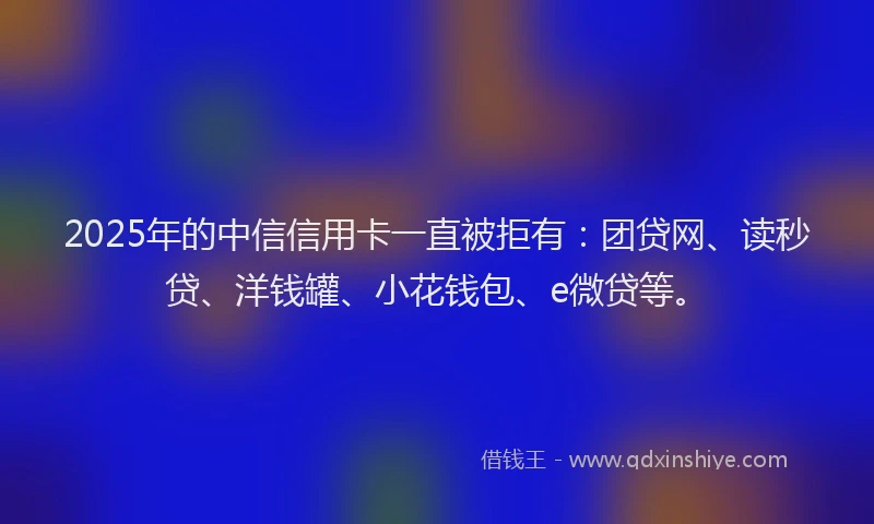 2025年的中信信用卡一直被拒有：团贷网、读秒贷、洋钱罐、小花钱包、e微贷等。