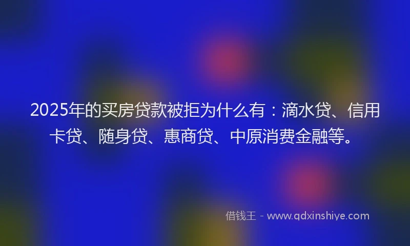 2025年的买房贷款被拒为什么有：滴水贷、信用卡贷、随身贷、惠商贷、中原消费金融等。