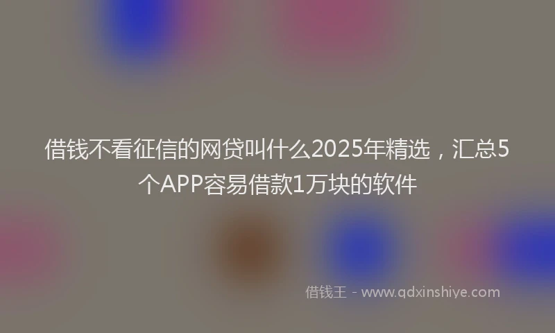 借钱不看征信的网贷叫什么2025年精选，汇总5个APP容易借款1万块的软件