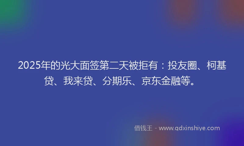 2025年的光大面签第二天被拒有：投友圈、柯基贷、我来贷、分期乐、京东金融等。