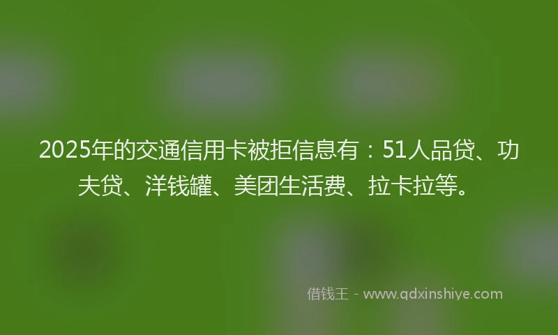 2025年的交通信用卡被拒信息有：51人品贷、功夫贷、洋钱罐、美团生活费、拉卡拉等。