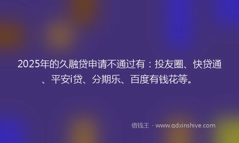2025年的久融贷申请不通过有：投友圈、快贷通、平安i贷、分期乐、百度有钱花等。