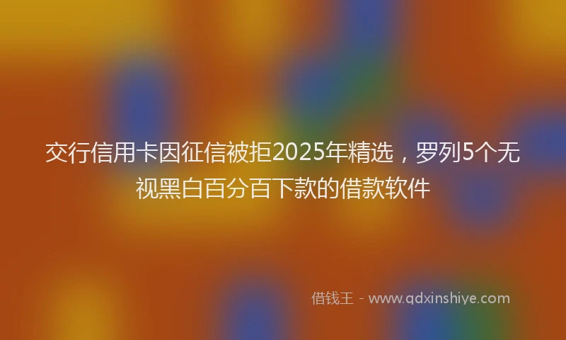 交行信用卡因征信被拒2025年精选，罗列5个无视黑白百分百下款的借款软件