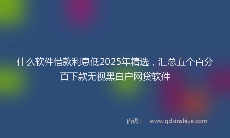 什么软件借款利息低2025年精选，汇总五个百分百下款无视黑白户网贷软件