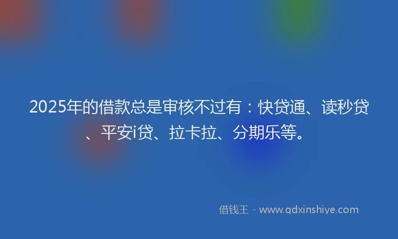 2025年的借款总是审核不过有：快贷通、读秒贷、平安i贷、拉卡拉、分期乐等。