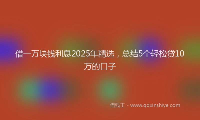 借一万块钱利息2025年精选，总结5个轻松贷10万的口子