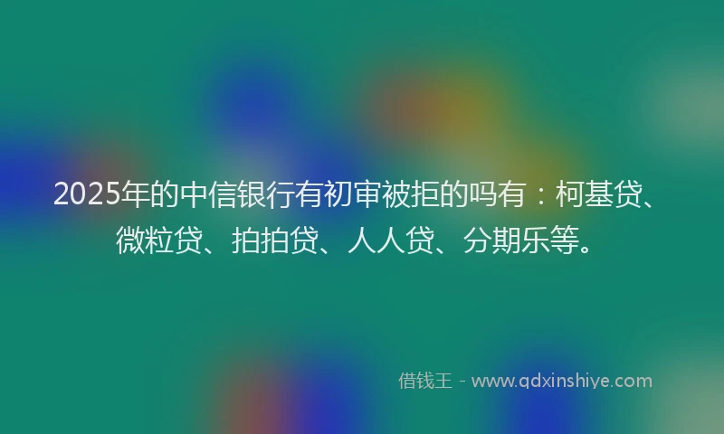 2025年的中信银行有初审被拒的吗有：柯基贷、微粒贷、拍拍贷、人人贷、分期乐等。