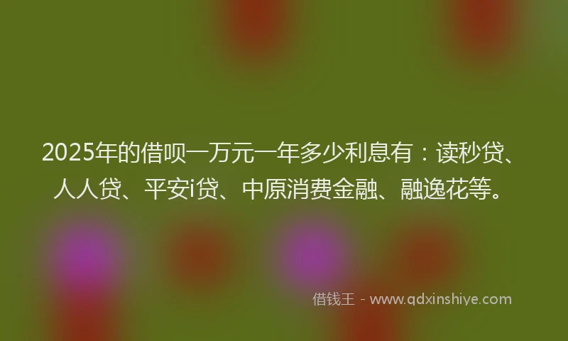 2025年的借呗一万元一年多少利息有：读秒贷、人人贷、平安i贷、中原消费金融、融逸花等。
